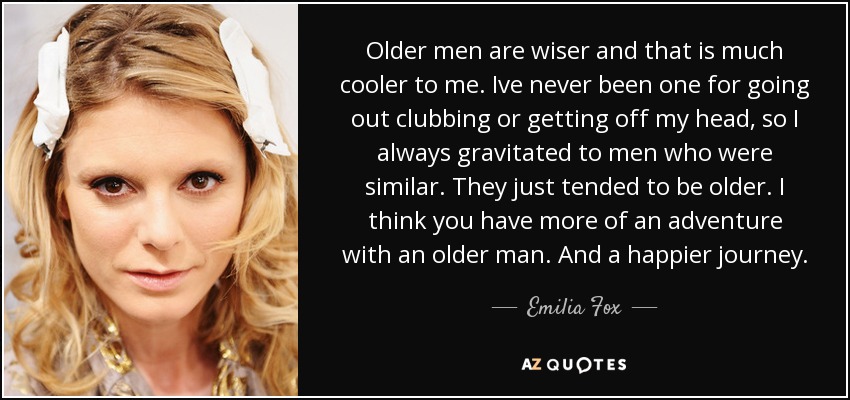 Older men are wiser and that is much cooler to me. Ive never been one for going out clubbing or getting off my head, so I always gravitated to men who were similar. They just tended to be older. I think you have more of an adventure with an older man. And a happier journey. - Emilia Fox