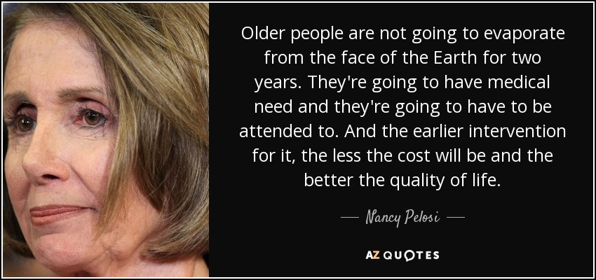 Older people are not going to evaporate from the face of the Earth for two years. They're going to have medical need and they're going to have to be attended to. And the earlier intervention for it, the less the cost will be and the better the quality of life. - Nancy Pelosi