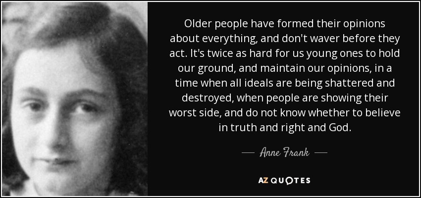 Older people have formed their opinions about everything, and don't waver before they act. It's twice as hard for us young ones to hold our ground, and maintain our opinions, in a time when all ideals are being shattered and destroyed, when people are showing their worst side, and do not know whether to believe in truth and right and God. - Anne Frank