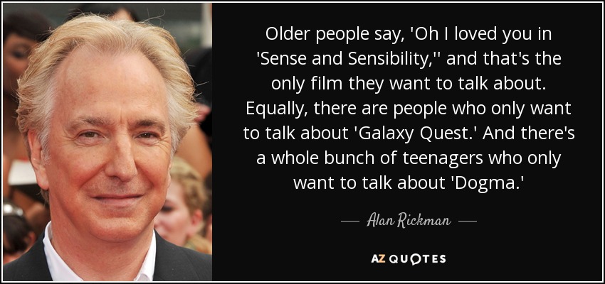 Older people say, 'Oh I loved you in 'Sense and Sensibility,'' and that's the only film they want to talk about. Equally, there are people who only want to talk about 'Galaxy Quest.' And there's a whole bunch of teenagers who only want to talk about 'Dogma.' - Alan Rickman