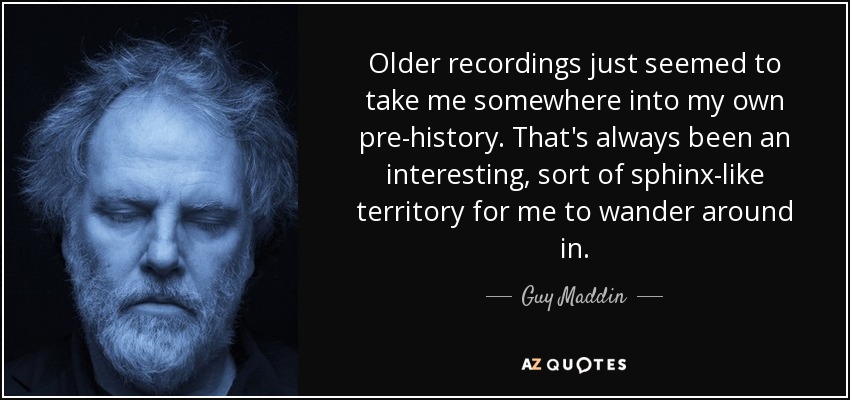 Older recordings just seemed to take me somewhere into my own pre-history. That's always been an interesting, sort of sphinx-like territory for me to wander around in. - Guy Maddin