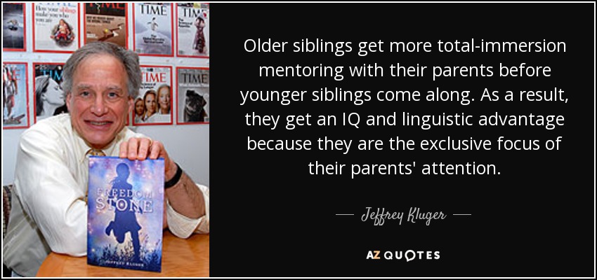 Older siblings get more total-immersion mentoring with their parents before younger siblings come along. As a result, they get an IQ and linguistic advantage because they are the exclusive focus of their parents' attention. - Jeffrey Kluger