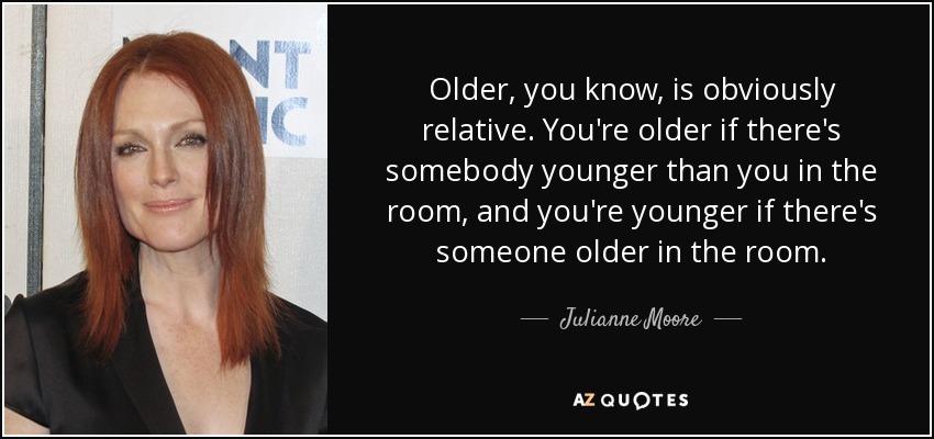 Older, you know, is obviously relative. You're older if there's somebody younger than you in the room, and you're younger if there's someone older in the room. - Julianne Moore
