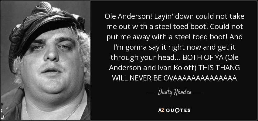 Ole Anderson! Layin' down could not take me out with a steel toed boot! Could not put me away with a steel toed boot! And I'm gonna say it right now and get it through your head... BOTH OF YA (Ole Anderson and Ivan Koloff) THIS THANG WILL NEVER BE OVAAAAAAAAAAAAAA - Dusty Rhodes