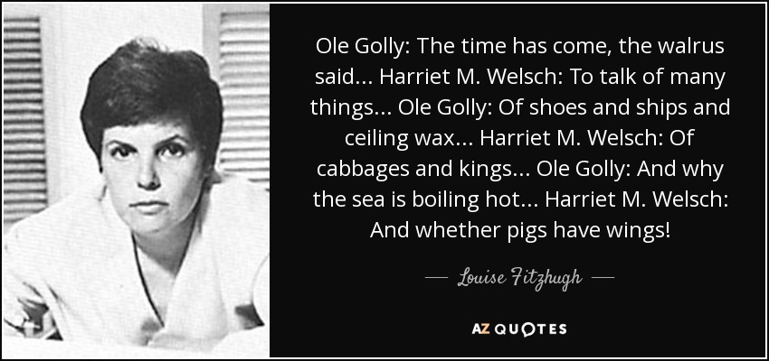 Ole Golly: The time has come, the walrus said... Harriet M. Welsch: To talk of many things... Ole Golly: Of shoes and ships and ceiling wax... Harriet M. Welsch: Of cabbages and kings... Ole Golly: And why the sea is boiling hot... Harriet M. Welsch: And whether pigs have wings! - Louise Fitzhugh