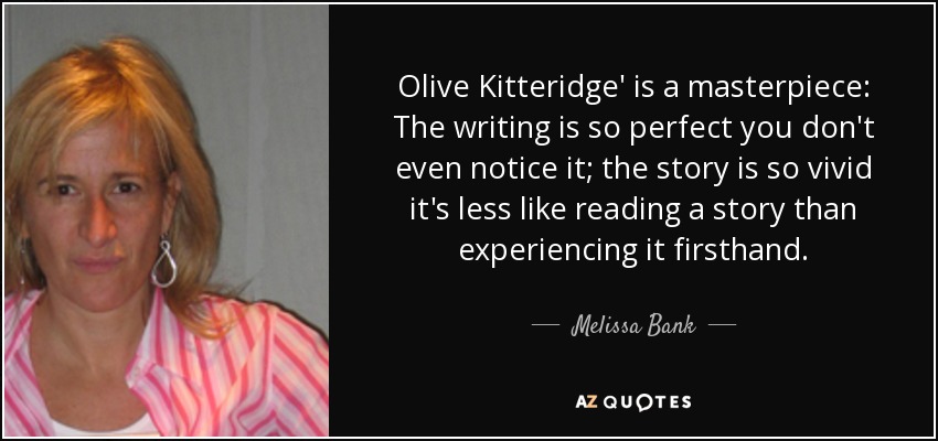 Olive Kitteridge' is a masterpiece: The writing is so perfect you don't even notice it; the story is so vivid it's less like reading a story than experiencing it firsthand. - Melissa Bank
