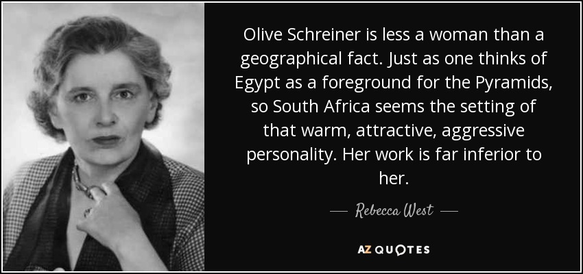 Olive Schreiner is less a woman than a geographical fact. Just as one thinks of Egypt as a foreground for the Pyramids, so South Africa seems the setting of that warm, attractive, aggressive personality. Her work is far inferior to her. - Rebecca West