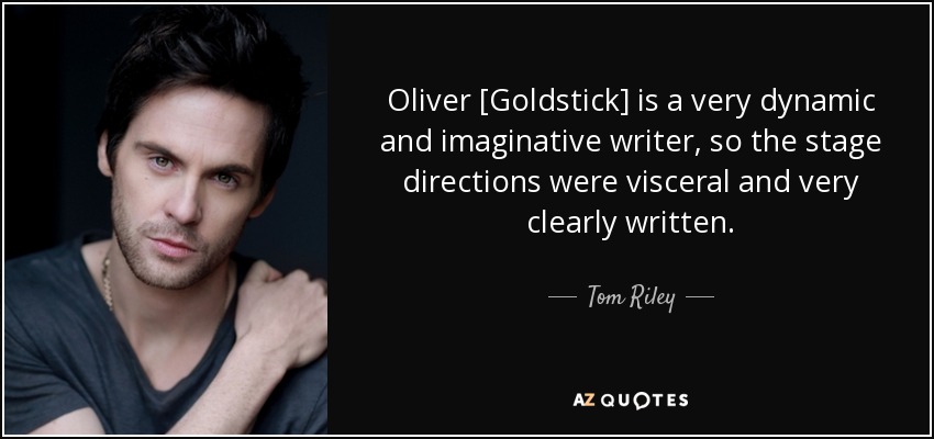 Oliver [Goldstick] is a very dynamic and imaginative writer, so the stage directions were visceral and very clearly written. - Tom Riley