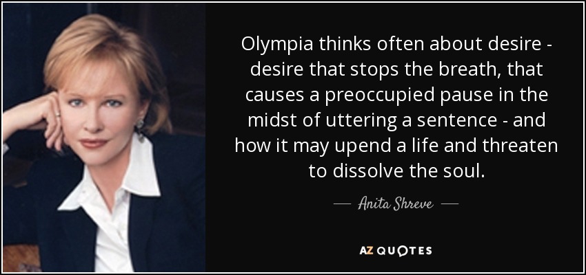 Olympia thinks often about desire - desire that stops the breath, that causes a preoccupied pause in the midst of uttering a sentence - and how it may upend a life and threaten to dissolve the soul. - Anita Shreve