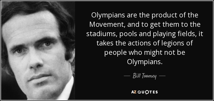 Olympians are the product of the Movement, and to get them to the stadiums, pools and playing fields, it takes the actions of legions of people who might not be Olympians. - Bill Toomey