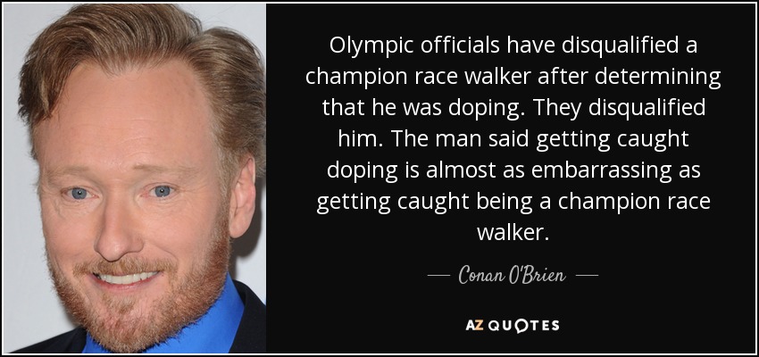 Olympic officials have disqualified a champion race walker after determining that he was doping. They disqualified him. The man said getting caught doping is almost as embarrassing as getting caught being a champion race walker. - Conan O'Brien