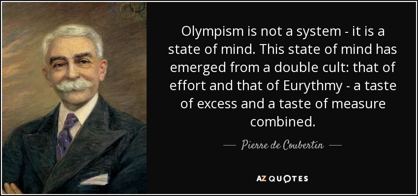 Olympism is not a system - it is a state of mind. This state of mind has emerged from a double cult: that of effort and that of Eurythmy - a taste of excess and a taste of measure combined. - Pierre de Coubertin