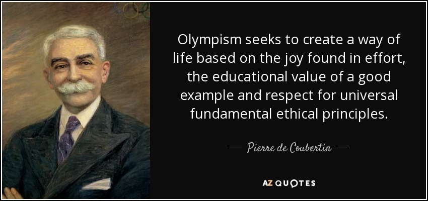 Olympism seeks to create a way of life based on the joy found in effort, the educational value of a good example and respect for universal fundamental ethical principles. - Pierre de Coubertin