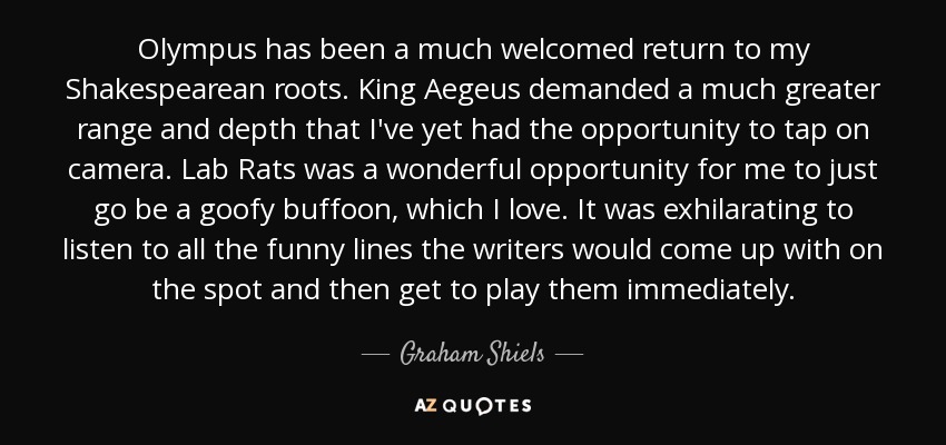 Olympus has been a much welcomed return to my Shakespearean roots. King Aegeus demanded a much greater range and depth that I've yet had the opportunity to tap on camera. Lab Rats was a wonderful opportunity for me to just go be a goofy buffoon, which I love. It was exhilarating to listen to all the funny lines the writers would come up with on the spot and then get to play them immediately. - Graham Shiels
