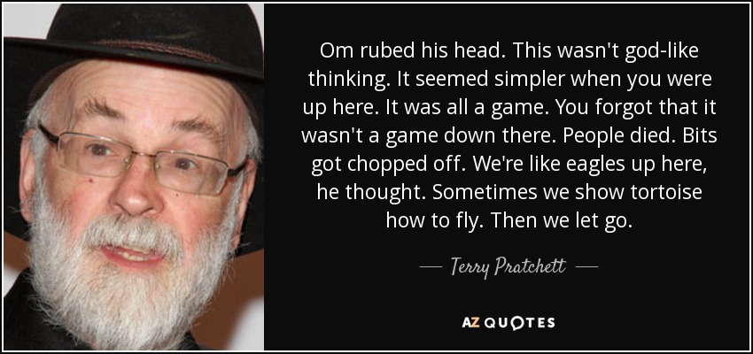 Om rubed his head. This wasn't god-like thinking. It seemed simpler when you were up here. It was all a game. You forgot that it wasn't a game down there. People died. Bits got chopped off. We're like eagles up here, he thought. Sometimes we show tortoise how to fly. Then we let go. - Terry Pratchett