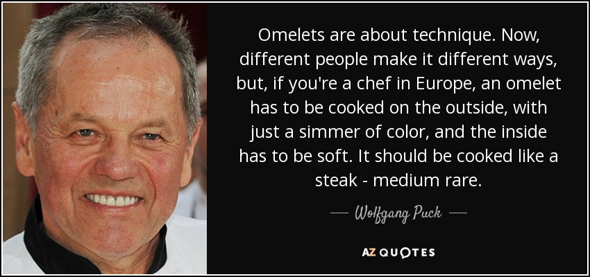 Omelets are about technique. Now, different people make it different ways, but, if you're a chef in Europe, an omelet has to be cooked on the outside, with just a simmer of color, and the inside has to be soft. It should be cooked like a steak - medium rare. - Wolfgang Puck
