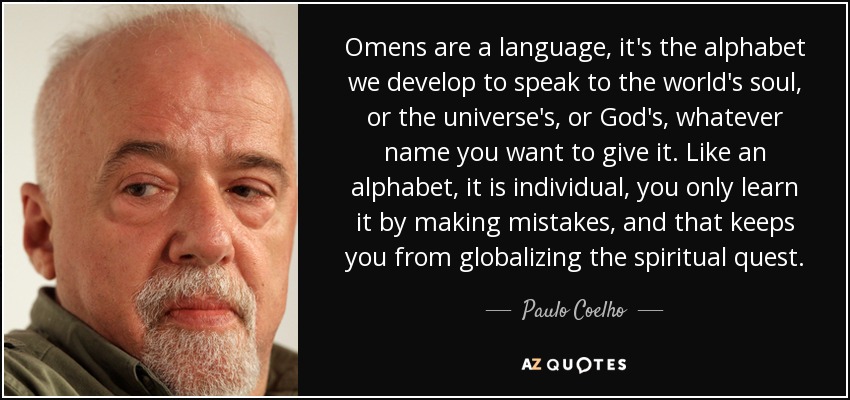 Omens are a language, it's the alphabet we develop to speak to the world's soul, or the universe's, or God's, whatever name you want to give it. Like an alphabet, it is individual, you only learn it by making mistakes, and that keeps you from globalizing the spiritual quest. - Paulo Coelho