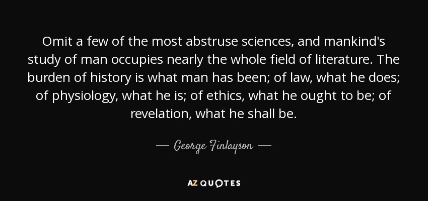 Omit a few of the most abstruse sciences, and mankind's study of man occupies nearly the whole field of literature. The burden of history is what man has been; of law, what he does; of physiology, what he is; of ethics, what he ought to be; of revelation, what he shall be. - George Finlayson