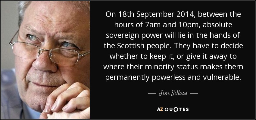 On 18th September 2014, between the hours of 7am and 10pm, absolute sovereign power will lie in the hands of the Scottish people. They have to decide whether to keep it, or give it away to where their minority status makes them permanently powerless and vulnerable. - Jim Sillars