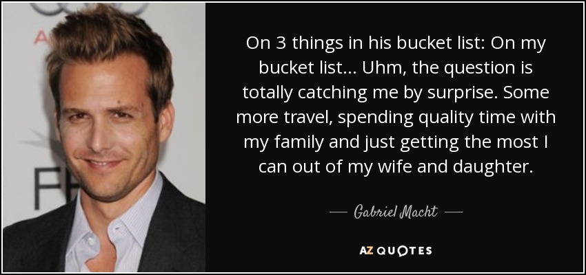 On 3 things in his bucket list: On my bucket list... Uhm, the question is totally catching me by surprise. Some more travel, spending quality time with my family and just getting the most I can out of my wife and daughter. - Gabriel Macht