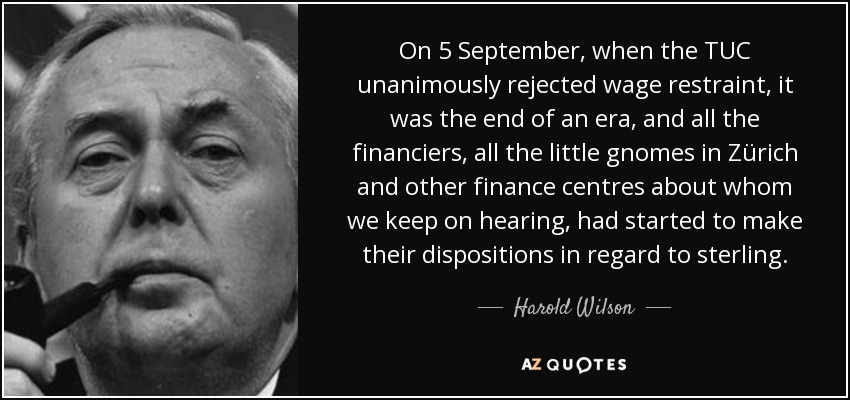 On 5 September, when the TUC unanimously rejected wage restraint, it was the end of an era, and all the financiers, all the little gnomes in Zürich and other finance centres about whom we keep on hearing, had started to make their dispositions in regard to sterling. - Harold Wilson