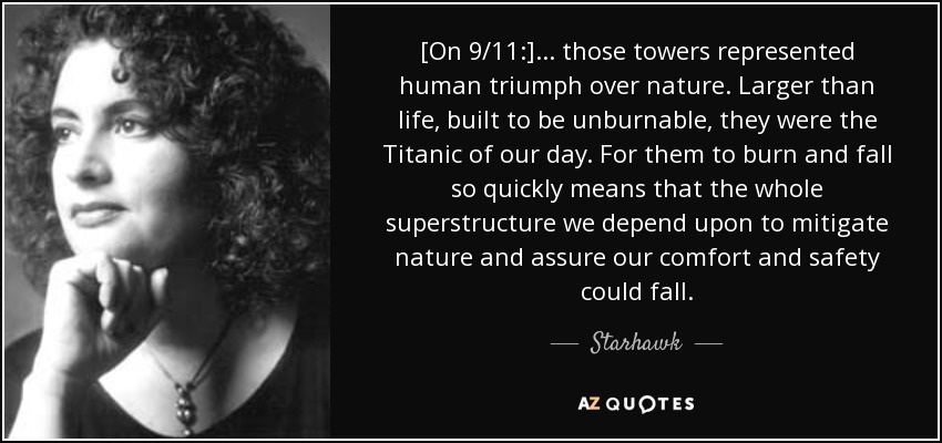 [On 9/11:] ... those towers represented human triumph over nature. Larger than life, built to be unburnable, they were the Titanic of our day. For them to burn and fall so quickly means that the whole superstructure we depend upon to mitigate nature and assure our comfort and safety could fall. - Starhawk