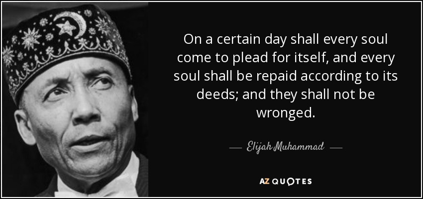 On a certain day shall every soul come to plead for itself, and every soul shall be repaid according to its deeds; and they shall not be wronged. - Elijah Muhammad