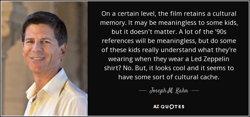 On a certain level, the film retains a cultural memory. It may be meaningless to some kids, but it doesn't matter. A lot of the '90s references will be meaningless, but do some of these kids really understand what they're wearing when they wear a Led Zeppelin shirt? No. But, it looks cool and it seems to have some sort of cultural cache. - Joseph M. Kahn