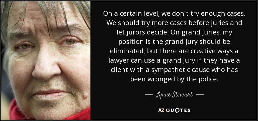 On a certain level, we don't try enough cases. We should try more cases before juries and let jurors decide. On grand juries, my position is the grand jury should be eliminated, but there are creative ways a lawyer can use a grand jury if they have a client with a sympathetic cause who has been wronged by the police. - Lynne Stewart