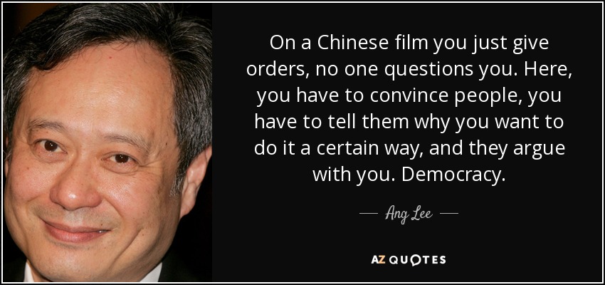 On a Chinese film you just give orders, no one questions you. Here, you have to convince people, you have to tell them why you want to do it a certain way, and they argue with you. Democracy. - Ang Lee