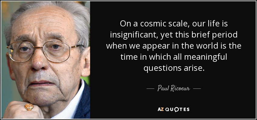 On a cosmic scale, our life is insignificant, yet this brief period when we appear in the world is the time in which all meaningful questions arise. - Paul Ricoeur
