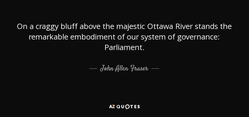 On a craggy bluff above the majestic Ottawa River stands the remarkable embodiment of our system of governance: Parliament. - John Allen Fraser