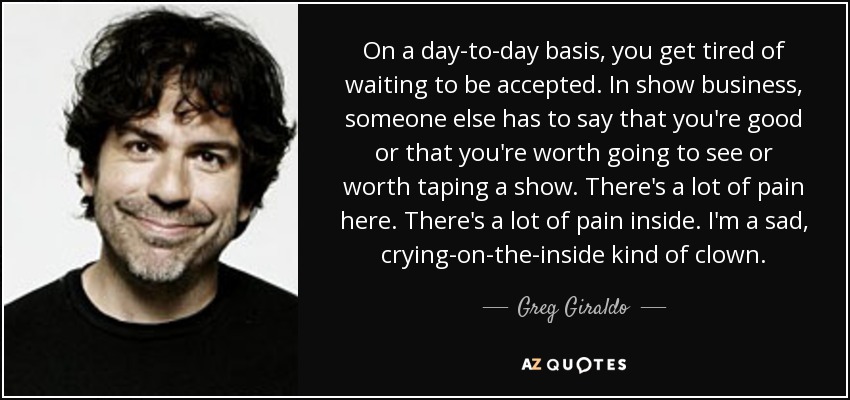 On a day-to-day basis, you get tired of waiting to be accepted. In show business, someone else has to say that you're good or that you're worth going to see or worth taping a show. There's a lot of pain here. There's a lot of pain inside. I'm a sad, crying-on-the-inside kind of clown. - Greg Giraldo