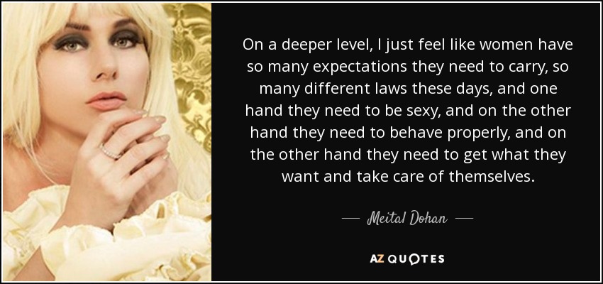 On a deeper level, I just feel like women have so many expectations they need to carry, so many different laws these days, and one hand they need to be sexy, and on the other hand they need to behave properly, and on the other hand they need to get what they want and take care of themselves. - Meital Dohan