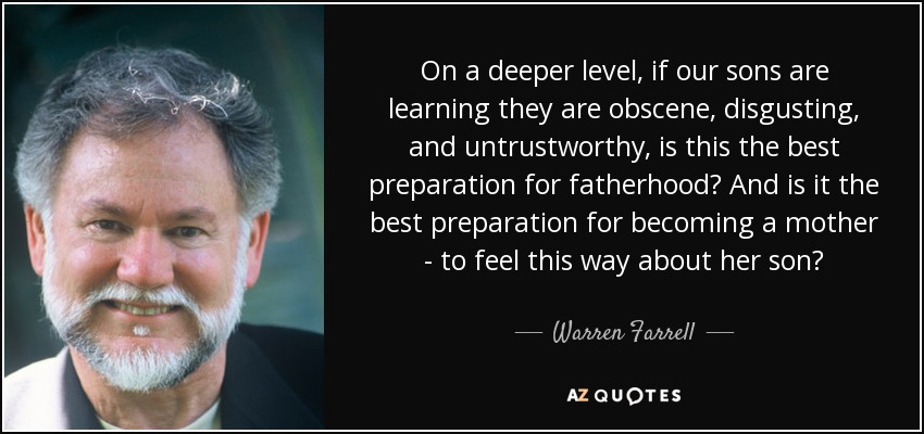 On a deeper level, if our sons are learning they are obscene, disgusting, and untrustworthy, is this the best preparation for fatherhood? And is it the best preparation for becoming a mother - to feel this way about her son? - Warren Farrell