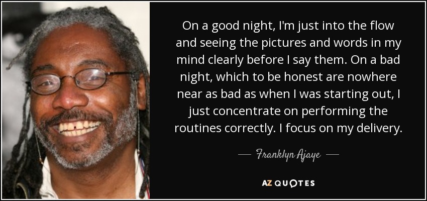 On a good night, I'm just into the flow and seeing the pictures and words in my mind clearly before I say them. On a bad night, which to be honest are nowhere near as bad as when I was starting out, I just concentrate on performing the routines correctly. I focus on my delivery. - Franklyn Ajaye