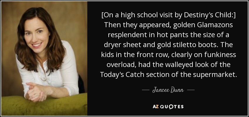 [On a high school visit by Destiny's Child:] Then they appeared, golden Glamazons resplendent in hot pants the size of a dryer sheet and gold stiletto boots. The kids in the front row, clearly on funkiness overload, had the walleyed look of the Today's Catch section of the supermarket. - Jancee Dunn