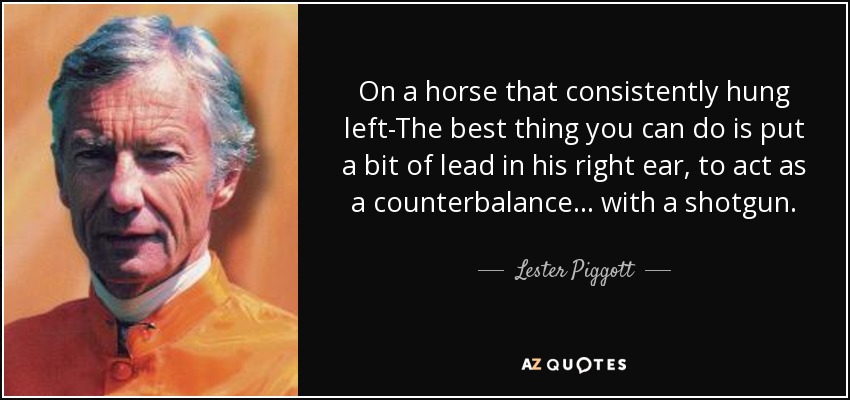 On a horse that consistently hung left-The best thing you can do is put a bit of lead in his right ear, to act as a counterbalance ... with a shotgun. - Lester Piggott