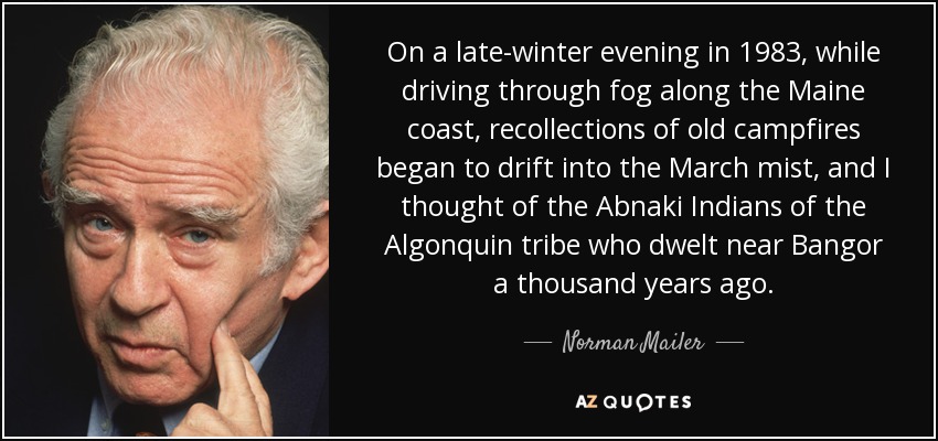 On a late-winter evening in 1983, while driving through fog along the Maine coast, recollections of old campfires began to drift into the March mist, and I thought of the Abnaki Indians of the Algonquin tribe who dwelt near Bangor a thousand years ago. - Norman Mailer