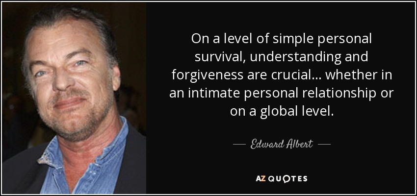 On a level of simple personal survival, understanding and forgiveness are crucial... whether in an intimate personal relationship or on a global level. - Edward Albert