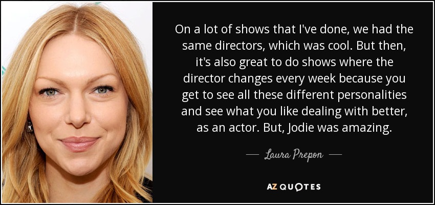On a lot of shows that I've done, we had the same directors, which was cool. But then, it's also great to do shows where the director changes every week because you get to see all these different personalities and see what you like dealing with better, as an actor. But, Jodie was amazing. - Laura Prepon