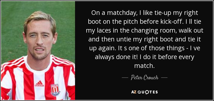 On a matchday, I like tie-up my right boot on the pitch before kick-off. I ll tie my laces in the changing room, walk out and then untie my right boot and tie it up again. It s one of those things - I ve always done it! I do it before every match. - Peter Crouch