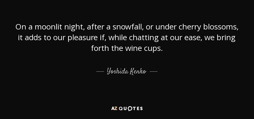 On a moonlit night, after a snowfall, or under cherry blossoms, it adds to our pleasure if, while chatting at our ease, we bring forth the wine cups. - Yoshida Kenko