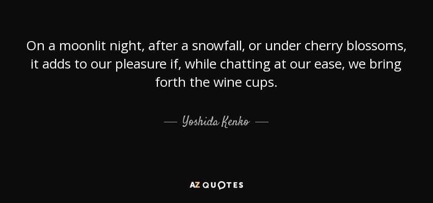 On a moonlit night, after a snowfall, or under cherry blossoms, it adds to our pleasure if, while chatting at our ease, we bring forth the wine cups. - Yoshida Kenko