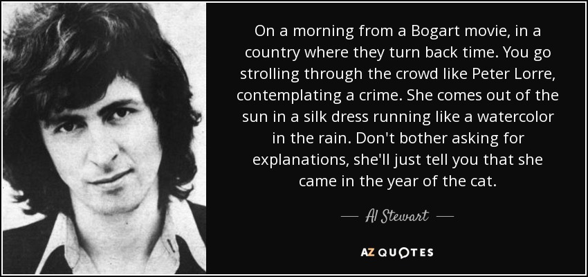 On a morning from a Bogart movie, in a country where they turn back time. You go strolling through the crowd like Peter Lorre, contemplating a crime. She comes out of the sun in a silk dress running like a watercolor in the rain. Don't bother asking for explanations, she'll just tell you that she came in the year of the cat. - Al Stewart