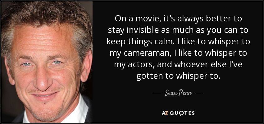 On a movie, it's always better to stay invisible as much as you can to keep things calm. I like to whisper to my cameraman, I like to whisper to my actors, and whoever else I've gotten to whisper to. - Sean Penn