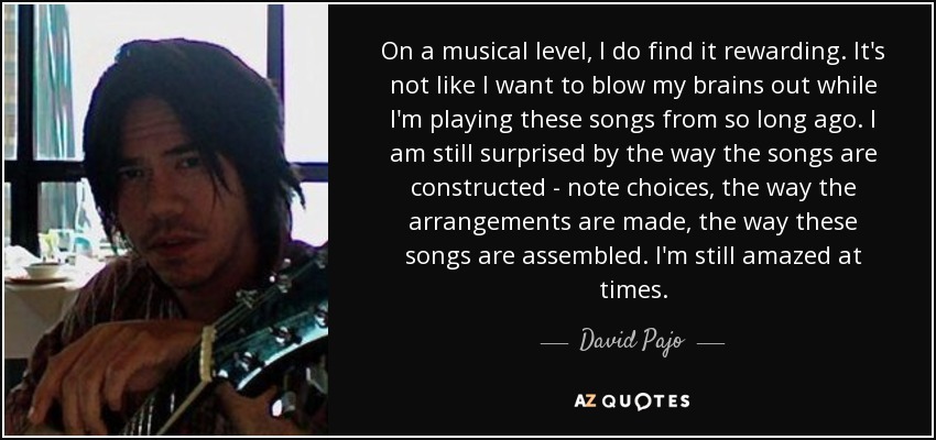 On a musical level, I do find it rewarding. It's not like I want to blow my brains out while I'm playing these songs from so long ago. I am still surprised by the way the songs are constructed - note choices, the way the arrangements are made, the way these songs are assembled. I'm still amazed at times. - David Pajo