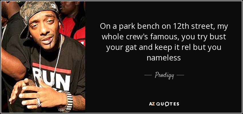 On a park bench on 12th street, my whole crew's famous, you try bust your gat and keep it rel but you nameless - Prodigy