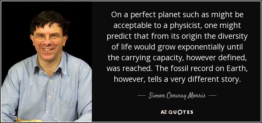On a perfect planet such as might be acceptable to a physicist, one might predict that from its origin the diversity of life would grow exponentially until the carrying capacity, however defined, was reached. The fossil record on Earth, however, tells a very different story. - Simon Conway Morris