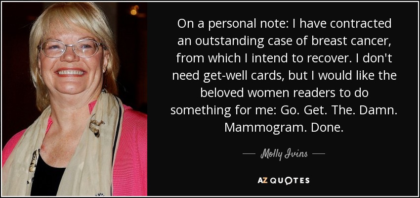 On a personal note: I have contracted an outstanding case of breast cancer, from which I intend to recover. I don't need get-well cards, but I would like the beloved women readers to do something for me: Go. Get. The. Damn. Mammogram. Done. - Molly Ivins